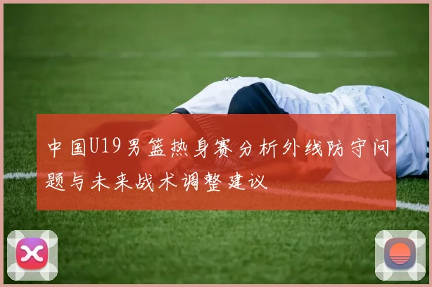 中国U19男篮热身赛分析外线防守问题与未来战术调整建议