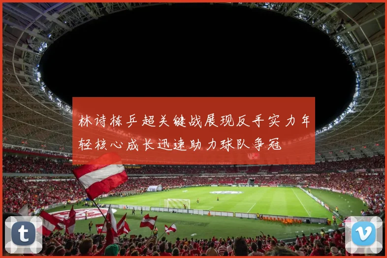林诗栋乒超关键战展现反手实力年轻核心成长迅速助力球队争冠