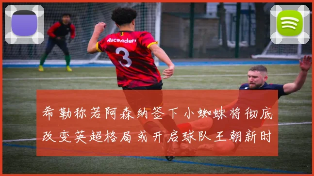希勒称若阿森纳签下小蜘蛛将彻底改变英超格局或开启球队王朝新时代